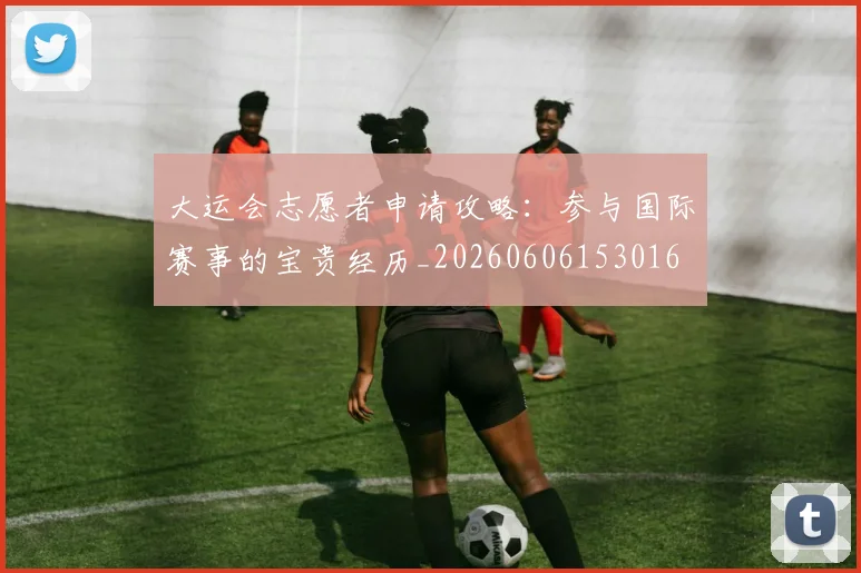 大运会志愿者申请攻略:参与国际赛事的宝贵经历_20260606153016
